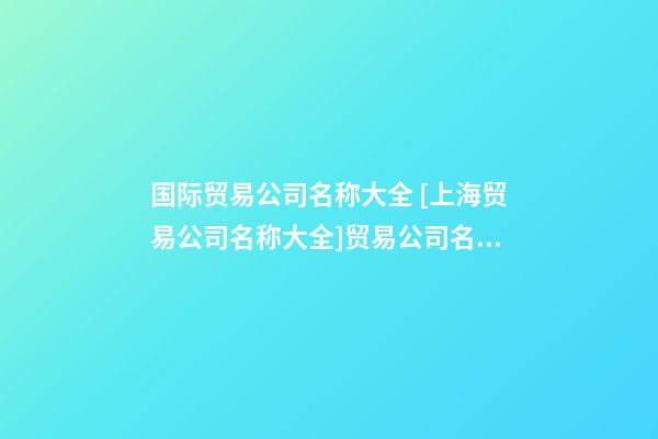 国际贸易公司名称大全 [上海贸易公司名称大全]贸易公司名称大全-第1张-公司起名-玄机派